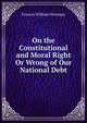 On the Constitutional and Moral Right Or Wrong of Our National Debt., Francis William Newman 
