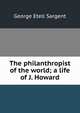 The philanthropist of the world; a life of J. Howard, George Etell Sargent 