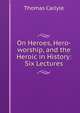 On Heroes, Hero-worship, and the Heroic in History: Six Lectures, Thomas Carlyle 