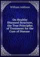 On Healthy & Diseased Structure, & the True Principles of Treatment for the Cure of Disease ., William Addison 