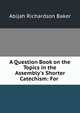 A Question Book on the Topics in the Assembly's Shorter Catechism: For ., Abijah Richardson Baker 