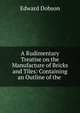 A Rudimentary Treatise on the Manufacture of Bricks and Tiles: Containing an Outline of the ., Edward Dobson 