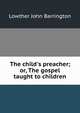 The child's preacher; or, The gospel taught to children, Lowther John Barrington 