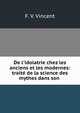 De l'idolatrie chez les anciens et les modernes: trait? de la science des mythes dans son ., F. V. Vincent 
