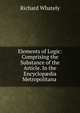 Elements of Logic: Comprising the Substance of the Article. In the Encyclop?dia Metropolitana ., Richard Whately 
