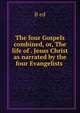 The four Gospels combined, or, The life of . Jesus Christ as narrated by the four Evangelists ., B ed 