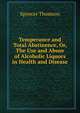 Temperance and Total Abstinence, Or, The Use and Abuse of Alcoholic Liquors in Health and Disease, Spencer Thomson 