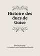 Histoire des ducs de Guise, R?n? de Bouill?, i.e . Amour Louis Charles Ren? Bouill? 
