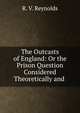 The Outcasts of England: Or the Prison Question Considered Theoretically and ., R. V. Reynolds 