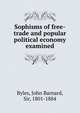 Sophisms of free-trade and popular political economy examined, Byles, John Barnard, Sir, 1801-1884 