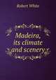 Madeira, its climate and scenery, Robert White 