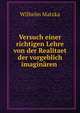 Versuch einer richtigen Lehre von der Realitaet der vorgeblich imaginaren ., Wilhelm Matzka 