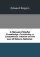 A Manual of Useful Knowledge: Containing, a Catechetical Treatise on the Law of Nature, National ., Edward Rogers 