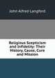 Religious Scepticism and Infidelity: Their History, Cause, Cure and Mission, John Alfred Langford 
