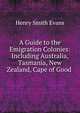 A Guide to the Emigration Colonies: Including Australia, Tasmania, New Zealand, Cape of Good ., Henry Smith Evans 