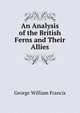 An Analysis of the British Ferns and Their Allies, George William Francis 