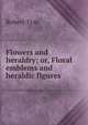 Flowers and heraldry; or, Floral emblems and heraldic figures, Robert Tyas 