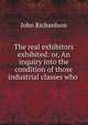 The real exhibitors exhibited: or, An inquiry into the condition of those industrial classes who ., John Richardson 