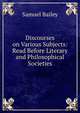 Discourses on Various Subjects: Read Before Literary and Philosophical Societies, Samuel Bailey 