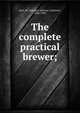 The complete practical brewer;, Byrn, M. Lafayette (Marcus Lafayette), 1826-1903 