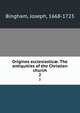 Origines ecclesiastic. The antiquities of the Christian church. 2, Bingham, Joseph, 1668-1723 