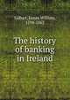 The history of banking in Ireland, Gilbart, James William, 1794-1863 