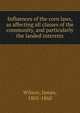 Influences of the corn laws, as affecting all classes of the community, and particularly the landed interests, Wilson, James, 1805-1860 