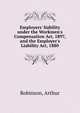 Employers' liability under the Workmen's Compensation Act, 1897, and the Employer's Liability Act, 1880, Robinson, Arthur 