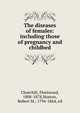 The diseases of females: including those of pregnancy and childbed, Churchill, Fleetwood, 1808-1878,Huston, Robert M., 1794-1864, ed 