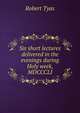 Six short lectures delivered in the evenings during Holy week, MDCCCLI., Robert Tyas 
