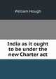 India as it ought to be under the new Charter act, William Hough 