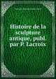 Histoire de la sculpture antique, publ. par P. Lacroix, Toussaint Bernard Emeric-David 