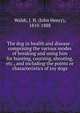 The dog in health and disease : comprising the various modes of breaking and using him for hunting, coursing, shooting, etc., and including the points or characteristics of toy dogs, Walsh, J. H. (John Henry), 1810-1888 