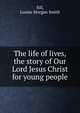 The life of lives, the story of Our Lord Jesus Christ for young people, Sill, Louise Morgan Smith 