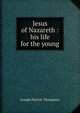Jesus of Nazareth : his life for the young, Thompson, Joseph Parrish 