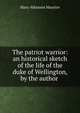 The patriot warrior: an historical sketch of the life of the duke of Wellington, by the author ., Mary Atkinson Maurice 