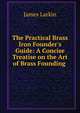 The Practical Brass & Iron Founder's Guide: A Concise Treatise on the Art of Brass Founding ., James Larkin 