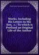 Works, Including His Letters to His Son, &c.: To which is Prefixed an Original Life of the Author, Philip Dormer Stanhope Chesterfield 