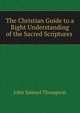 The Christian Guide to a Right Understanding of the Sacred Scriptures ., John Samuel Thompson 
