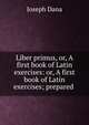Liber primus, or, A first book of Latin exercises: or, A first book of Latin exercises; prepared ., Joseph Dana 