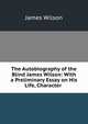 The Autobiography of the Blind James Wilson: With a Preliminary Essay on His Life, Character ., James Wilson 