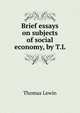 Brief essays on subjects of social economy, by T.L., Thomas Lewin 