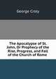 The Apocalypse of St. John, Or Prophecy of the Rise, Progress, and Fall of the Church of Rome ., Croly George 