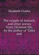 The cripple of Antioch, and other scenes from Christian life, by the author of 'Tales and ., Elizabeth Charles 