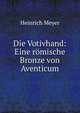 Die Votivhand: Eine romische Bronze von Aventicum, Heinrich Meyer 