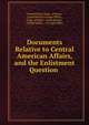 Documents Relative to Central American Affairs, and the Enlistment Question ., United States Dept . of State, Great Britain Foreign Office , Dept. of State , Great Britain , United States , Foreign Office 