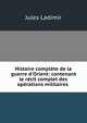 Histoire compl?te de la guerre d'Orient: contenant le r?cit complet des op?rations militaires ., Jules Ladimir 