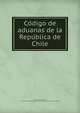 Co?digo de aduanas de la Repu?blica de Chile, Chile. Laws, statutes, etc. [from old catalog],Chile. Ministerio de hacienda. [from old catalog] 