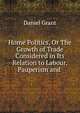 Home Politics, Or The Growth of Trade Considered in Its Relation to Labour, Pauperism and ., Daniel Grant 