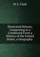 Illustrated History, Comprising in a Condensed Form a History of the United States, a Geography ., W. S. Clark 